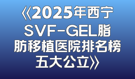 《2025年西宁SVF-GEL脂肪移植医院排名榜五大公立》
