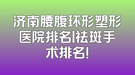 济南腰腹环形塑形医院排名丨祛斑手术排名!