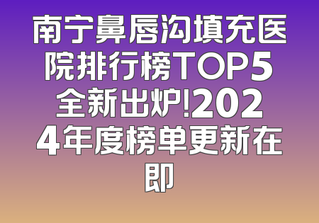 南宁鼻唇沟填充医院排行榜TOP5全新出炉！2024年度榜单更新在即