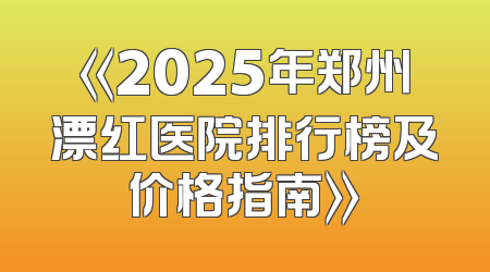 《2025年郑州漂红医院排行榜及价格指南》