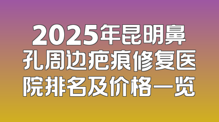 2025年昆明鼻孔周边疤痕修复医院排名及价格一览