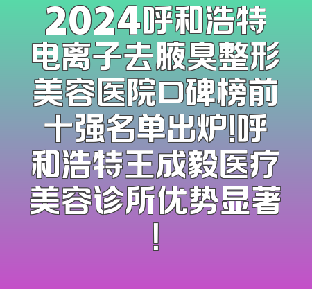 2024呼和浩特电离子去腋臭整形美容医院口碑榜前十强名单出炉！呼和浩特王成毅医疗美容诊所优势显著！