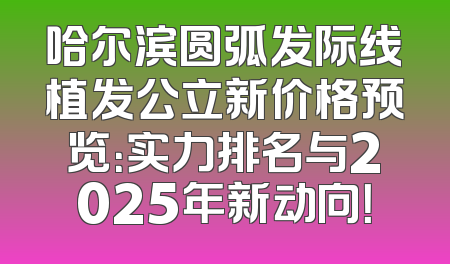 哈尔滨圆弧发际线植发公立新价格预览：实力排名与2025年新动向！