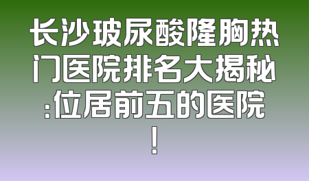 长沙玻尿酸隆胸热门医院排名大揭秘：位居前五的医院！