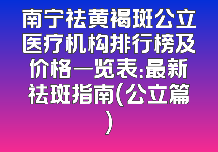 南宁祛黄褐斑公立医疗机构排行榜及价格一览表：最新祛斑指南（公立篇）