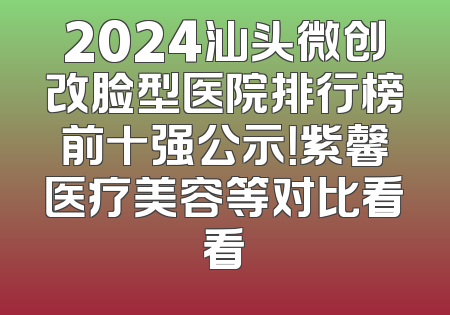 2024汕头微创改脸型医院排行榜前十强公示！紫馨医疗美容等对比看看