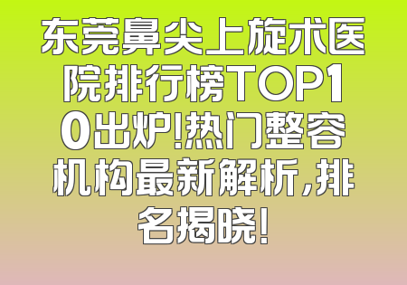 东莞鼻尖上旋术医院排行榜TOP10出炉！热门整容机构最新解析，排名揭晓！