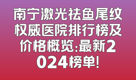 南宁激光祛鱼尾纹权威医院排行榜及价格概览：最新2024榜单！