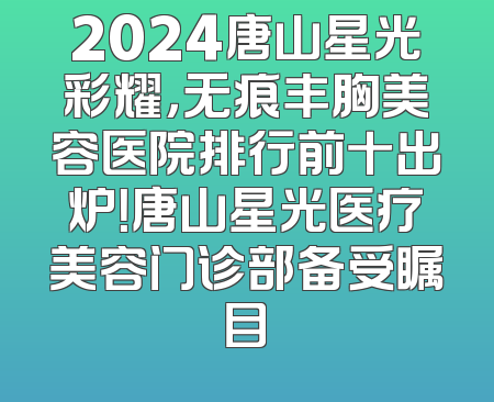 2024唐山星光彩耀，无痕丰胸美容医院排行前十出炉！唐山星光医疗美容门诊部备受瞩目