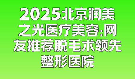 2025北京润美之光医疗美容：网友推荐脱毛术领先整形医院