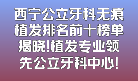 西宁公立牙科无痕植发排名前十榜单揭晓！植发专业领先公立牙科中心！