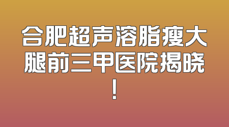 合肥超声溶脂瘦大腿前三甲医院揭晓！