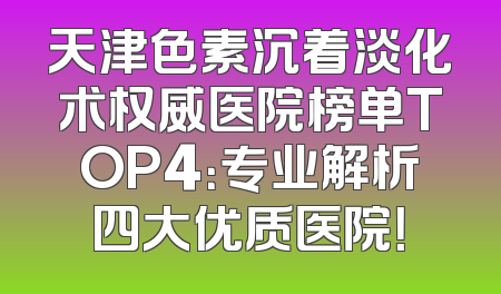 天津色素沉着淡化术权威医院榜单TOP4：专业解析四大优质医院！