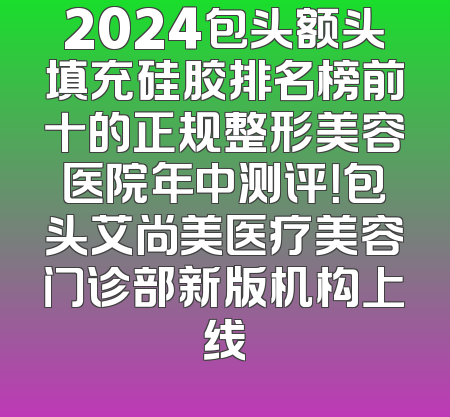 2024包头额头填充硅胶排名榜前十的正规整形美容医院年中测评！包头艾尚美医疗美容门诊部新版机构上线