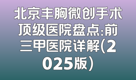 北京丰胸微创手术顶级医院盘点：前三甲医院详解（2025版）