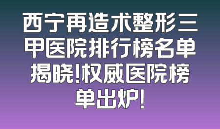 西宁再造术整形三甲医院排行榜名单揭晓！权威医院榜单出炉！