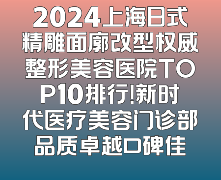 2024上海日式精雕面廓改型权威整形美容医院TOP10排行！新时代医疗美容门诊部品质卓越口碑佳