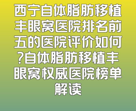 西宁自体脂肪移植丰眼窝医院排名前五的医院评价如何？自体脂肪移植丰眼窝权威医院榜单解读