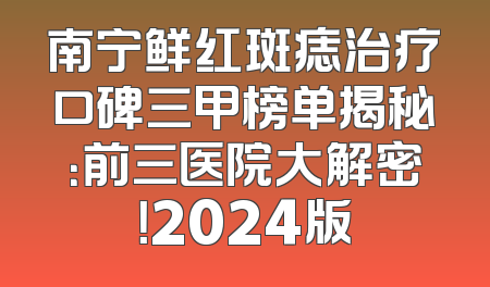 南宁鲜红斑痣治疗口碑三甲榜单揭秘：前三医院大解密！2024版