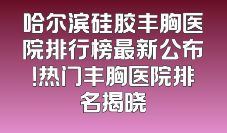 哈尔滨硅胶丰胸医院排行榜最新公布！热门丰胸医院排名揭晓