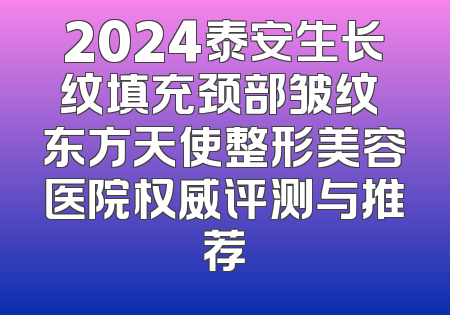 2024泰安生长纹填充颈部皱纹 东方天使整形美容医院权威评测与推荐