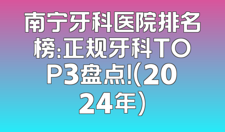 南宁牙科医院排名榜：正规牙科TOP3盘点！(2024年)