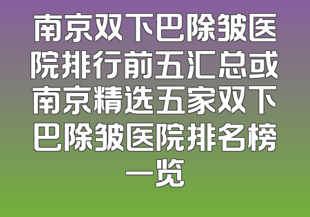 南京双下巴除皱医院排行前五汇总或南京精选五家双下巴除皱医院排名榜一览