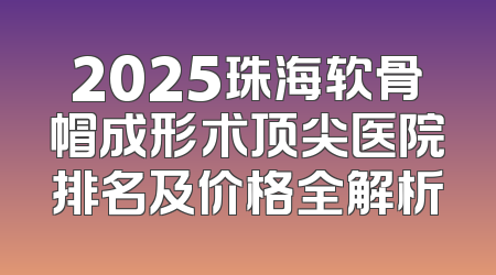 2025珠海软骨帽成形术顶尖医院排名及价格全解析