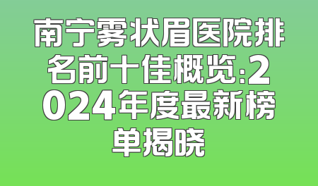 南宁雾状眉医院排名前十佳概览：2024年度最新榜单揭晓