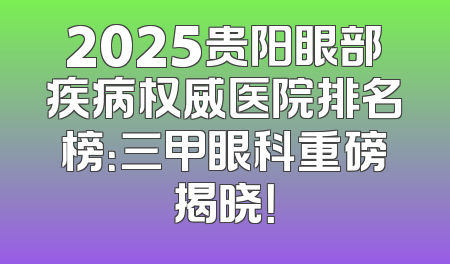 2025贵阳眼部疾病权威医院排名榜：三甲眼科重磅揭晓！