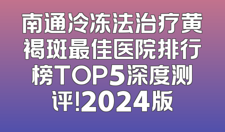 南通冷冻法治疗黄褐斑最佳医院排行榜TOP5深度测评！2024版