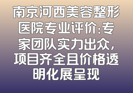 南京河西美容整形医院专业评价：专家团队实力出众，项目齐全且价格透明化展呈现