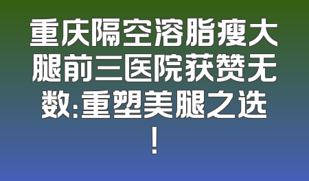 重庆隔空溶脂瘦大腿前三医院获赞无数：重塑美腿之选！