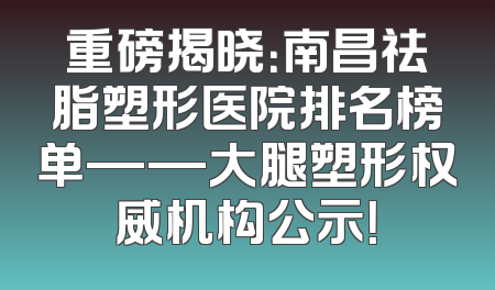 重磅揭晓：南昌祛脂塑形医院排名榜单——大腿塑形权威机构公示！