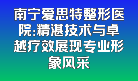 南宁爱思特整形医院：精湛技术与卓越疗效展现专业形象风采