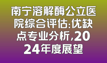 南宁溶解酶公立医院综合评估：优缺点专业分析，2024年度展望