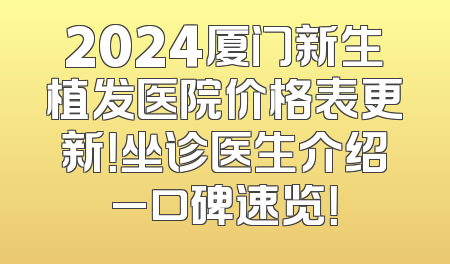 2024厦门新生植发医院价格表更新！坐诊医生介绍_口碑速览！