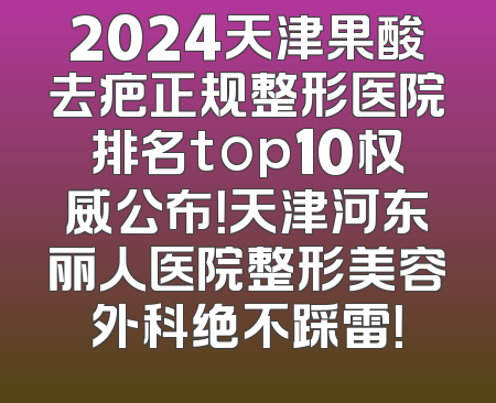2024天津果酸去疤正规整形医院排名top10权威公布！天津河东丽人医院整形美容外科绝不踩雷！