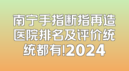 南宁手指断指再造医院排名及评价统统都有!2024
