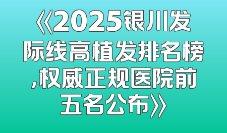 《2025银川发际线高植发排名榜，权威正规医院前五名公布》