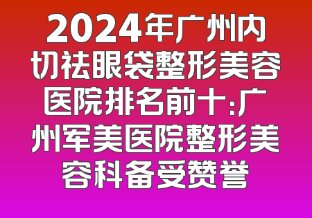 2024年广州内切祛眼袋整形美容医院排名前十：广州军美医院整形美容科备受赞誉