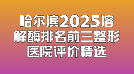 哈尔滨2025溶解酶排名前三整形医院评价精选