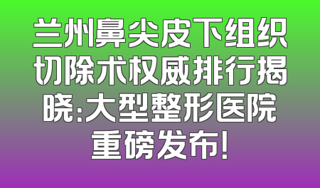 兰州鼻尖皮下组织切除术权威排行揭晓：大型整形医院重磅发布！