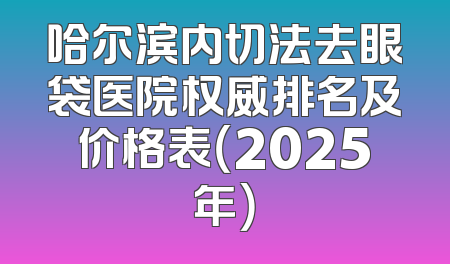 哈尔滨内切法去眼袋医院权威排名及价格表（2025年）