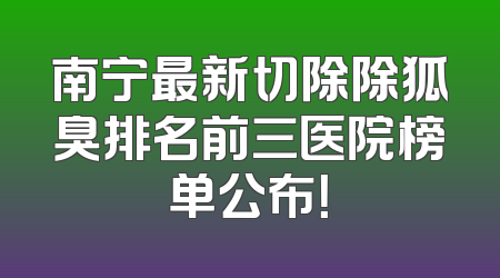 南宁最新切除除狐臭排名前三医院榜单公布！
