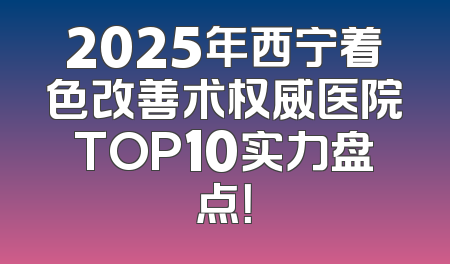 2025年西宁着色改善术权威医院TOP10实力盘点！