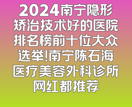 2024南宁隐形矫治技术好的医院排名榜前十位大众选举！南宁陈石海医疗美容外科诊所网红都推荐