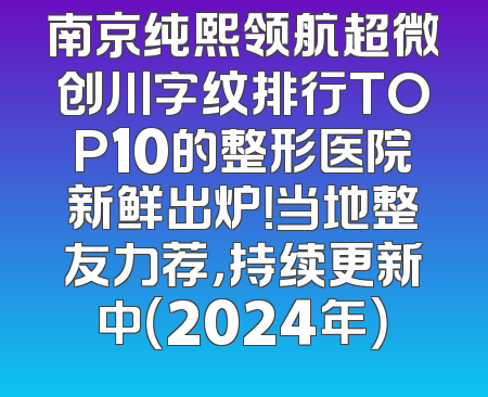 南京纯熙领航超微创川字纹排行TOP10的整形医院新鲜出炉！当地整友力荐，持续更新中（2024年）