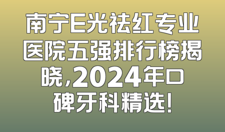 南宁E光祛红专业医院五强排行榜揭晓，2024年口碑牙科精选！