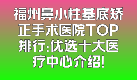 福州鼻小柱基底矫正手术医院TOP排行：优选十大医疗中心介绍！